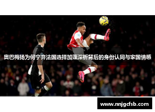 奥巴梅扬为何宁弃法国选择加蓬深析背后的身份认同与家国情感